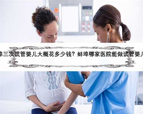 蚌埠三次试管婴儿大概花多少钱？蚌埠哪家医院能做试管婴儿？